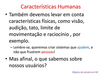 Objetos de estudo em IHC
• Também devemos levar em conta
características físicas, como visão,
audição, tato, limite de
movimentação e raciocínio , por
exemplo.
– Lembre-se, queremos criar sistemas que ajudem, e
não que frustrem pessoas!
• Mas afinal, o que sabemos sobre
nossos usuários?
Características Humanas
 