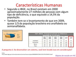 Objetos de estudo em IHC
Características Humanas
• Segundo o IBGE, no Brasil existiam em 2000
aproximadamente 27 milhões de pessoas com algum
tipo de deficiência, o que equivale a 14,5% da
população.
• Também tem-se o levantamento de que em 2009,
quase 1/3 da população brasileira era analfabeta ou
semianalfabeta.
Fonte:
http://www.ibge.gov.br/home/presidencia/noticias/imprensa/ppts/00000009352506122012255229285110.pdf
A pergunta é: Ao desenvolver um sistema, você tem levado isso em consideração?
 