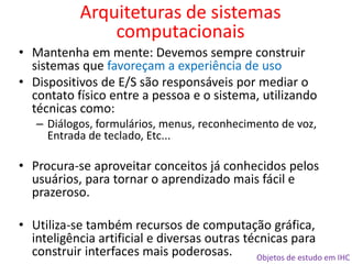 Objetos de estudo em IHC
• Mantenha em mente: Devemos sempre construir
sistemas que favoreçam a experiência de uso
• Dispositivos de E/S são responsáveis por mediar o
contato físico entre a pessoa e o sistema, utilizando
técnicas como:
– Diálogos, formulários, menus, reconhecimento de voz,
Entrada de teclado, Etc...
• Procura-se aproveitar conceitos já conhecidos pelos
usuários, para tornar o aprendizado mais fácil e
prazeroso.
• Utiliza-se também recursos de computação gráfica,
inteligência artificial e diversas outras técnicas para
construir interfaces mais poderosas.
Arquiteturas de sistemas
computacionais
 