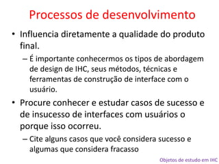 Objetos de estudo em IHC
• Influencia diretamente a qualidade do produto
final.
– É importante conhecermos os tipos de abordagem
de design de IHC, seus métodos, técnicas e
ferramentas de construção de interface com o
usuário.
• Procure conhecer e estudar casos de sucesso e
de insucesso de interfaces com usuários o
porque isso ocorreu.
– Cite alguns casos que você considera sucesso e
algumas que considera fracasso
Processos de desenvolvimento
 