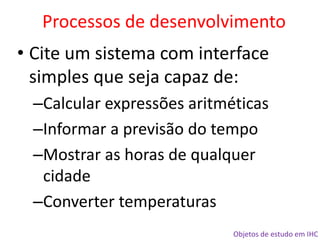 Objetos de estudo em IHC
• Cite um sistema com interface
simples que seja capaz de:
–Calcular expressões aritméticas
–Informar a previsão do tempo
–Mostrar as horas de qualquer
cidade
–Converter temperaturas
Processos de desenvolvimento
 