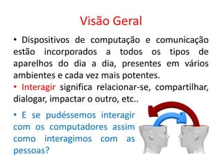 Visão Geral
• Dispositivos de computação e comunicação
estão incorporados a todos os tipos de
aparelhos do dia a dia, presentes em vários
ambientes e cada vez mais potentes.
• Interagir significa relacionar-se, compartilhar,
dialogar, impactar o outro, etc..
• E se pudéssemos interagir
com os computadores assim
como interagimos com as
pessoas?
 