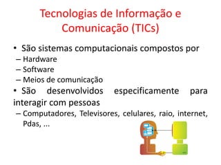 Tecnologias de Informação e
Comunicação (TICs)
• São sistemas computacionais compostos por
– Hardware
– Software
– Meios de comunicação
• São desenvolvidos especificamente para
interagir com pessoas
– Computadores, Televisores, celulares, raio, internet,
Pdas, ...
 