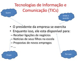• O presidente da empresa se exercita
• Enquanto isso, ele esta disponível para:
– Receber ligações de negócios
– Noticias de seus filhos na escola
– Propostas de novos empregos
– ...
Tecnologias de Informação e
Comunicação (TICs)Quem
Por queO que
Onde e
quando
 