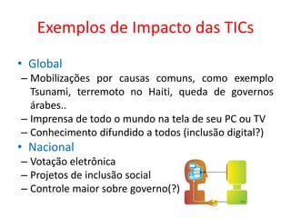 Exemplos de Impacto das TICs
• Global
– Mobilizações por causas comuns, como exemplo
Tsunami, terremoto no Haiti, queda de governos
árabes..
– Imprensa de todo o mundo na tela de seu PC ou TV
– Conhecimento difundido a todos (inclusão digital?)
• Nacional
– Votação eletrônica
– Projetos de inclusão social
– Controle maior sobre governo(?)
 