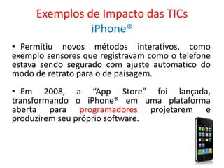 Exemplos de Impacto das TICs
iPhone®
• Permitiu novos métodos interativos, como
exemplo sensores que registravam como o telefone
estava sendo segurado com ajuste automatico do
modo de retrato para o de paisagem.
• Em 2008, a “App Store” foi lançada,
transformando o iPhone® em uma plataforma
aberta para programadores projetarem e
produzirem seu próprio software.
 