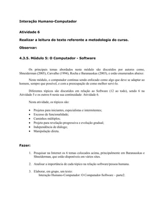 Interação Humano-Computador 
Atividade 6 
Realizar a leitura do texto referente a metodologia do curso. 
Observar: 
4.3.5. Módulo 5: O Computador - Software 
Os principais temas abordados neste módulo são discutidos por autores como, 
Shneiderman (2005), Carvalho (1994), Rocha e Baranauskas (2003), e estão enumerados abaixo: 
Neste módulo, o computador continua sendo enfocado como algo que deve se adaptar ao 
homem, sempre que possível, e com a preocupação de como melhor servi-lo. 
Diferentes tópicos são discutidos em relação ao Software (12 ao todo), sendo 6 na 
Atividade 5 e os outros 6 nesta sua continuidade: Atividade 6. 
Nesta atividade, os tópicos são: 
· Projetos para iniciantes, especialistas e intermitentes; 
· Excesso de funcionalidade; 
· Caminhos múltiplos; 
· Projeto para revelação progressiva e evolução gradual; 
· Independência de diálogo; 
· Manipulação direta. 
Fazer: 
1. Pesquisar na Internet os 6 temas colocados acima, principalmente em Baranauskas e 
Shneiderman, que estão disponíveis em vários sites. 
2. Analisar a importância de cada tópico na relação software/pessoa humana. 
3. Elaborar, em grupo, um texto: 
Interação Humano-Computador: O Computador-Software – parte2. 
