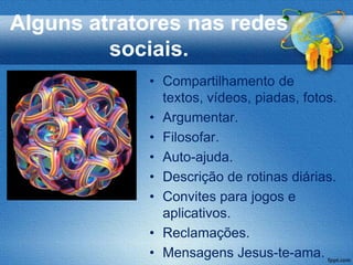 Alguns atratores nas redes
         sociais.
             • Compartilhamento de
               textos, vídeos, piadas, fotos.
             • Argumentar.
             • Filosofar.
             • Auto-ajuda.
             • Descrição de rotinas diárias.
             • Convites para jogos e
               aplicativos.
             • Reclamações.
             • Mensagens Jesus-te-ama.
 