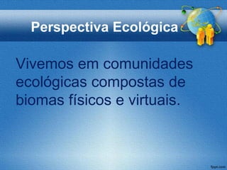 Perspectiva Ecológica

Vivemos em comunidades
ecológicas compostas de
biomas físicos e virtuais.
 