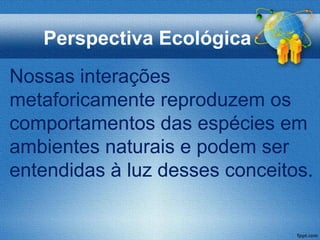 Perspectiva Ecológica
Nossas interações
metaforicamente reproduzem os
comportamentos das espécies em
ambientes naturais e podem ser
entendidas à luz desses conceitos.
 