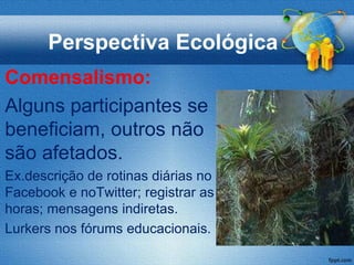 Perspectiva Ecológica
Comensalismo:
Alguns participantes se
beneficiam, outros não
são afetados.
Ex.descrição de rotinas diárias no
Facebook e noTwitter; registrar as
horas; mensagens indiretas.
Lurkers nos fórums educacionais.
 