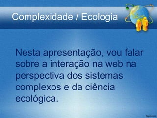 Complexidade / Ecologia


Nesta apresentação, vou falar
sobre a interação na web na
perspectiva dos sistemas
complexos e da ciência
ecológica.
 