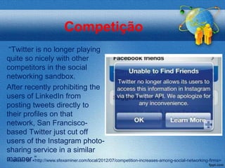 Competição
 “Twitter is no longer playing
quite so nicely with other
competitors in the social
networking sandbox.
After recently prohibiting the
users of LinkedIn from
posting tweets directly to
their profiles on that
network, San Francisco-
based Twitter just cut off
users of the Instagram photo-
sharing service in a similar
manner.”
Available at: <http://www.sfexaminer.com/local/2012/07/competition-increases-among-social-networking-firms>
 