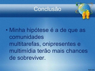 Conclusão


• Minha hipótese é a de que as
  comunidades
  multitarefas, onipresentes e
  multimídia terão mais chances
  de sobreviver.
 