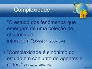 Complexidade

 "O estudo dos fenômenos que
 emergem de uma coleção de
 objetos que
 interagem."(Johnson, 2007:3-4)

• “Complexidade é sinônimo do
  estudo em conjunto de agentes e
  redes.” (Johnson, 2007:13)
 
