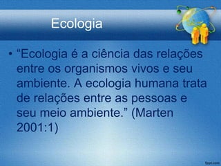 Ecologia

• “Ecologia é a ciência das relações
  entre os organismos vivos e seu
  ambiente. A ecologia humana trata
  de relações entre as pessoas e
  seu meio ambiente.” (Marten
  2001:1)
 