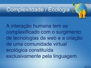 Complexitdade / Ecologia

A interação humana tem se
complexificado com o surgimento
de tecnologias da web e a criação
de uma comunidade virtual
ecológica constituída
exclusivamente pela linguagem.
 