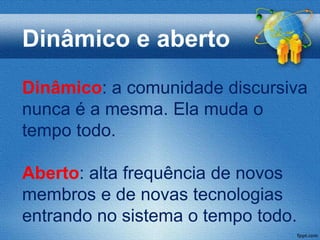Dinâmico e aberto
Dinâmico: a comunidade discursiva
nunca é a mesma. Ela muda o
tempo todo.

Aberto: alta frequência de novos
membros e de novas tecnologias
entrando no sistema o tempo todo.
 