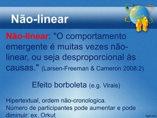 Não-linear
Não-linear: "O comportamento
emergente é muitas vezes não-
linear, ou seja desproporcional às
causas." (Larsen-Freeman & Cameron 2008:2)
        Efeito borboleta (e.g. Virais)
Hipertextual, ordem não-cronologica.
Número de participantes pode aumentar e pode
diminuir: ex. Orkut
 