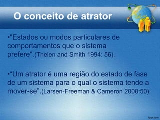 O conceito de atrator

•"Estados ou modos particulares de
comportamentos que o sistema
prefere".(Thelen and Smith 1994: 56).

•“Um atrator é uma região do estado de fase
de um sistema para o qual o sistema tende a
mover-se”.(Larsen-Freeman & Cameron 2008:50)
 