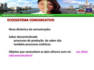 ECOSSISTEMA COMUNICATIVO

Nova dinâmica da comunicação:

Saber descentralizado
   processos de produção de saber são
   também processos estéticos

Objetos que necessitam os dois olhares num só:   um olhar
educomunicativo!
 