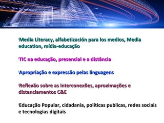 Media Literacy, alfabetización para los medios, Media
l


education, mídia-educação

l
    TIC na educação, presencial e a distância

l
    Apropriação e expressão pelas linguagens

Reflexão sobre as interconexões, aproximações e
l


distanciamentos C&E

Educação Popular, cidadania, políticas publicas, redes sociais
l


e tecnologias digitais
 