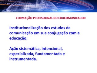 FORMAÇÃO PROFISSIONAL DO EDUCOMUNICADOR


Institucionalização dos estudos da
comunicação em sua conjugação com a
educação;

Ação sistemática, intencional,
especializada, fundamentada e
instrumentada.
 