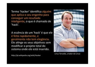 Termo	
  'hacker'	
  iden8ﬁca	
  alguém	
  
que	
  aplica	
  o	
  seu	
  engenho	
  para	
  
conseguir	
  um	
  resultado	
  
inteligente,	
  o	
  que	
  é	
  chamado	
  de	
  
'hack'.	
  	
  

A	
  essência	
  de	
  um	
  'hack'	
  é	
  que	
  ele	
  
é	
  feito	
  rapidamente,	
  e	
  
geralmente	
  não	
  tem	
  elegância.	
  
Ele	
  a8nge	
  os	
  seus	
  obje8vos	
  sem	
  
modiﬁcar	
  o	
  projeto	
  total	
  do	
  
sistema	
  onde	
  ele	
  está	
  inserido.	
  
                                                             Linus	
  Torvalds,	
  criador	
  do	
  Linux	
  
hBp://pt.wikipedia.org/wiki/Hacker	
  
 