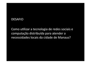DESAFIO	
  

Como	
  u8lizar	
  a	
  tecnologia	
  de	
  redes	
  sociais	
  e	
  
computação	
  distribuída	
  para	
  atender	
  a	
  
necessidades	
  locais	
  da	
  cidade	
  de	
  Manaus?	
  
 