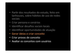 •  Par8r	
  dos	
  resultados	
  do	
  estudo,	
  feito	
  em	
  
   lanhouses,	
  sobre	
  hábitos	
  de	
  uso	
  de	
  redes	
  
   sociais	
  
•  Criar	
  persona	
  e	
  cenários	
  
•  Iden8ﬁcar	
  desaﬁos	
  sociais	
  locais	
  
•  Iden8ﬁcar	
  oportunidades	
  de	
  atuação	
  
•  Gerar	
  ideias	
  e	
  criar	
  conceito	
  
•  Criar	
  provas	
  de	
  conceito	
  
•  Avaliar	
  os	
  conceitos	
  com	
  usuários	
  
 