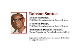Robson Santos
Doutor em Design,
PUC-Rio, Departamento de Artes e Design
Mestre em Design,
PUC-Rio, Departamento de Artes e Design
Bacharel em Desenho Industrial
Escola Superior de Desenho Industrial/Uerj

Especialista em Usabilidade e Experiência do Usuário
no grupo Itaú Unibanco
 