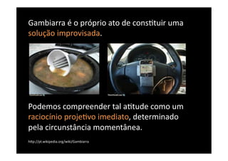 Gambiarra	
  é	
  o	
  próprio	
  ato	
  de	
  cons8tuir	
  uma	
  
solução	
  improvisada.	
  




Podemos	
  compreender	
  tal	
  a8tude	
  como	
  um	
  
raciocínio	
  proje8vo	
  imediato,	
  determinado	
  
pela	
  circunstância	
  momentânea.	
  
hBp://pt.wikipedia.org/wiki/Gambiarra	
  
 
