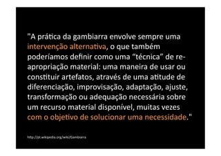 "A	
  prá8ca	
  da	
  gambiarra	
  envolve	
  sempre	
  uma	
  
intervenção	
  alterna8va,	
  o	
  que	
  também	
  
poderíamos	
  deﬁnir	
  como	
  uma	
  “técnica”	
  de	
  re-­‐
apropriação	
  material:	
  uma	
  maneira	
  de	
  usar	
  ou	
  
cons8tuir	
  artefatos,	
  através	
  de	
  uma	
  a8tude	
  de	
  
diferenciação,	
  improvisação,	
  adaptação,	
  ajuste,	
  
transformação	
  ou	
  adequação	
  necessária	
  sobre	
  
um	
  recurso	
  material	
  disponível,	
  muitas	
  vezes	
  
com	
  o	
  obje8vo	
  de	
  solucionar	
  uma	
  necessidade."	
  

hBp://pt.wikipedia.org/wiki/Gambiarra	
  
 