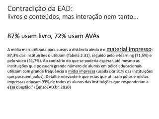 Contradição da EAD:
livros e conteúdos, mas interação nem tanto...
87% usam livro, 72% usam AVAs
A mídia mais utilizada para cursos a distância ainda é o material impresso:
87,3% das instituições o utilizam (Tabela 2.31), seguido pelo e-learning (71,5%) e
pelo vídeo (51,7%). Ao contrário do que se poderia esperar, até mesmo as
instituições que possuem grande número de alunos em pólos educacionais
utilizam com grande freqüência a mídia impressa (usada por 91% das instituições
que possuem pólos). Detalhe relevante é que estas que utilizam pólos e mídias
impressas educam 93% de todos os alunos das instituições que responderam a
essa questão.” (CensoEAD.br, 2010)
 