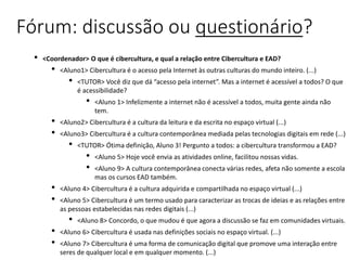 Fórum: discussão ou questionário?
• <Coordenador> O que é cibercultura, e qual a relação entre Cibercultura e EAD?
• <Aluno1> Cibercultura é o acesso pela Internet às outras culturas do mundo inteiro. (...)
• <TUTOR> Você diz que dá “acesso pela internet”. Mas a internet é acessível a todos? O que
é acessibilidade?
• <Aluno 1> Infelizmente a internet não é acessível a todos, muita gente ainda não
tem.
• <Aluno2> Cibercultura é a cultura da leitura e da escrita no espaço virtual (...)
• <Aluno3> Cibercultura é a cultura contemporânea mediada pelas tecnologias digitais em rede (...)
• <TUTOR> Ótima definição, Aluno 3! Pergunto a todos: a cibercultura transformou a EAD?
• <Aluno 5> Hoje você envia as atividades online, facilitou nossas vidas.
• <Aluno 9> A cultura contemporânea conecta várias redes, afeta não somente a escola
mas os cursos EAD também.
• <Aluno 4> Cibercultura é a cultura adquirida e compartilhada no espaço virtual (...)
• <Aluno 5> Cibercultura é um termo usado para caracterizar as trocas de ideias e as relações entre
as pessoas estabelecidas nas redes digitais (...)
• <Aluno 8> Concordo, o que mudou é que agora a discussão se faz em comunidades virtuais.
• <Aluno 6> Cibercultura é usada nas definições sociais no espaço virtual. (...)
• <Aluno 7> Cibercultura é uma forma de comunicação digital que promove uma interação entre
seres de qualquer local e em qualquer momento. (...)
 