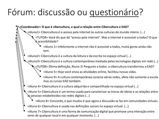 Fórum: discussão ou questionário?
• <Coordenador> O que é cibercultura, e qual a relação entre Cibercultura e EAD?
• <Aluno1> Cibercultura é o acesso pela Internet às outras culturas do mundo inteiro. (...)
• <TUTOR> Você diz que dá “acesso pela internet”. Mas a internet é acessível a todos? O que
é acessibilidade?
• <Aluno 1> Infelizmente a internet não é acessível a todos, muita gente ainda não
tem.
• <Aluno2> Cibercultura é a cultura da leitura e da escrita no espaço virtual (...)
• <Aluno3> Cibercultura é a cultura contemporânea mediada pelas tecnologias digitais em rede (...)
• <TUTOR> Ótima definição, Aluno 3! Pergunto a todos: a cibercultura transformou a EAD?
• <Aluno 5> Hoje você envia as atividades online, facilitou nossas vidas.
• <Aluno 9> A cultura contemporânea conecta várias redes, afeta não somente a escola
mas os cursos EAD também.
• <Aluno 4> Cibercultura é a cultura adquirida e compartilhada no espaço virtual (...)
• <Aluno 5> Cibercultura é um termo usado para caracterizar as trocas de ideias e as relações entre
as pessoas estabelecidas nas redes digitais (...)
• <Aluno 8> Concordo, o que mudou é que agora a discussão se faz em comunidades virtuais.
• <Aluno 6> Cibercultura é usada nas definições sociais no espaço virtual. (...)
• <Aluno 7> Cibercultura é uma forma de comunicação digital que promove uma interação entre
seres de qualquer local e em qualquer momento. (...)
 