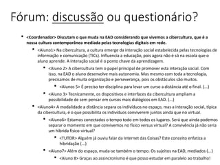 Fórum: discussão ou questionário?
• <Coordenador> Discutam o que muda na EAD considerando que vivemos a cibercultura, que é a
nossa cultura contemporânea mediada pelas tecnologias digitais em rede.
• <Aluno1> Na cibercultura, a cultura emerge da interação social estabelecida pelas tecnologias de
informação e comunicação (TICs). Influencia a educação, pois agora não é só na escola que o
aluno aprende. A interação social é o ponto chave da aprendizagem.
• <Aluno 2> A cibercultura tem o papel principal de promover esta interação social. Com
isso, na EAD o aluno desenvolve mais autonomia. Mas mesmo com toda a tecnologia,
precisamos de muita organização e perseverança, pois os obstáculos são muitos.
• <Alunos 5> É preciso ter disciplina para levar um curso a distância até o final. (...)
• <Aluno 3> Tecnicamente, os dispositivos e interfaces da cibercultura ampliam a
possibilidade de sem pensar em cursos mais dialógicos em EAD. (...)
• <Aluno4> A modalidade a distância separa os indivíduos no espaço, mas a interação social, típica
da cibercultura, é o que possibilita os indivíduos conviverem juntos ainda que no virtual.
• <Aluno6> Estamos conectados o tempo todo em todos os lugares. Será que ainda podemos
separar o momento em que convivemos no físico versus virtual? A convivência já não seria
um híbrida físico-virtual?
• <TUTOR> Alguém já ouviu falar da Internet das Coisas? Este conceito enfatiza a
hibridação (...)
• <Aluno7> Além do espaço, muda-se também o tempo. Os sujeitos na EAD, mediados (...)
• <Aluno 8> Graças ao assincronismo é que posso estudar em paralelo ao trabalho!
 