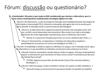 Fórum: discussão ou questionário?
• <Coordenador> Discutam o que muda na EAD considerando que vivemos a cibercultura, que é a
nossa cultura contemporânea mediada pelas tecnologias digitais em rede.
• <Aluno1> Na cibercultura, a cultura emerge da interação social estabelecida pelas tecnologias de
informação e comunicação (TICs). Influencia a educação, pois agora não é só na escola que o
aluno aprende. A interação social é o ponto chave da aprendizagem.
• <Aluno 2> A cibercultura tem o papel principal de promover esta interação social. Com
isso, na EAD o aluno desenvolve mais autonomia. Mas mesmo com toda a tecnologia,
precisamos de muita organização e perseverança, pois os obstáculos são muitos.
• <Alunos 5> É preciso ter disciplina para levar um curso a distância até o final. (...)
• <Aluno 3> Tecnicamente, os dispositivos e interfaces da cibercultura ampliam a
possibilidade de sem pensar em cursos mais dialógicos em EAD. (...)
• <Aluno4> A modalidade a distância separa os indivíduos no espaço, mas a interação social, típica
da cibercultura, é o que possibilita os indivíduos conviverem juntos ainda que no virtual.
• <Aluno6> Estamos conectados o tempo todo em todos os lugares. Será que ainda podemos
separar o momento em que convivemos no físico versus virtual? A convivência já não seria
um híbrida físico-virtual?
• <TUTOR> Alguém já ouviu falar da Internet das Coisas? Este conceito enfatiza a
hibridação (...)
• <Aluno7> Além do espaço, muda-se também o tempo. Os sujeitos na EAD, mediados (...)
• <Aluno 8> Graças ao assincronismo é que posso estudar em paralelo ao trabalho!
 