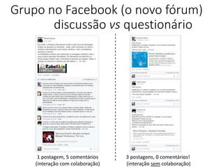 Grupo no Facebook (o novo fórum)
discussão vs questionário
1 postagem, 5 comentários
(interação com colaboração)
3 postagens, 0 comentários!
(interação sem colaboração)
 