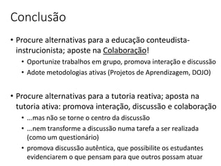 Conclusão
• Procure alternativas para a educação conteudista-
instrucionista; aposte na Colaboração!
• Oportunize trabalhos em grupo, promova interação e discussão
• Adote metodologias ativas (Projetos de Aprendizagem, DOJO)
• Procure alternativas para a tutoria reativa; aposta na
tutoria ativa: promova interação, discussão e colaboração
• ...mas não se torne o centro da discussão
• ...nem transforme a discussão numa tarefa a ser realizada
(como um questionário)
• promova discussão autêntica, que possibilite os estudantes
evidenciarem o que pensam para que outros possam atuar
 