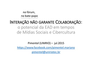INTERAÇÃO NÃO GARANTE COLABORAÇÃO:
o potencial da EAD em tempos
de Mídias Sociais e Cibercultura
Pimentel (UNIRIO) – jul.2015
https://www.facebook.com/pimentel.mariano
pimentel@uniriotec.br
no fórum,
no bate-papo
 