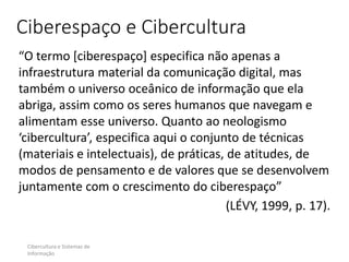 Ciberespaço e Cibercultura
“O termo [ciberespaço] especifica não apenas a
infraestrutura material da comunicação digital, mas
também o universo oceânico de informação que ela
abriga, assim como os seres humanos que navegam e
alimentam esse universo. Quanto ao neologismo
‘cibercultura’, especifica aqui o conjunto de técnicas
(materiais e intelectuais), de práticas, de atitudes, de
modos de pensamento e de valores que se desenvolvem
juntamente com o crescimento do ciberespaço”
(LÉVY, 1999, p. 17).
Cibercultura e Sistemas de
Informação
 