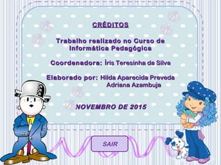 CRÉDITOSCRÉDITOS
Trabalho realizado no Curso deTrabalho realizado no Curso de
Informática PedagógicaInformática Pedagógica
Coordenadora:Coordenadora: Íris Teresinha da SilvaÍris Teresinha da Silva
Elaborado por:Elaborado por: Hilda Aparecida PrevedaHilda Aparecida Preveda
Adriana AzambujaAdriana Azambuja
NOVEMBRO DE 2015NOVEMBRO DE 2015
SAIR
 
