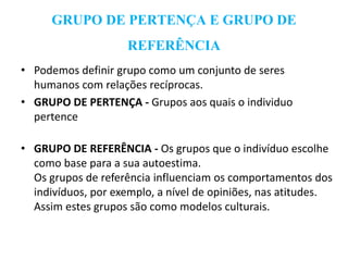 GRUPO DE PERTENÇA E GRUPO DE
REFERÊNCIA
• Podemos definir grupo como um conjunto de seres
humanos com relações recíprocas.
• GRUPO DE PERTENÇA - Grupos aos quais o individuo
pertence
• GRUPO DE REFERÊNCIA - Os grupos que o indivíduo escolhe
como base para a sua autoestima.
Os grupos de referência influenciam os comportamentos dos
indivíduos, por exemplo, a nível de opiniões, nas atitudes.
Assim estes grupos são como modelos culturais.
 