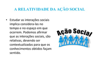 A RELATIVIDADE DA AÇÃO SOCIAL
• Estudar as interações sociais
implica considera-las no
tempo e no espaço em que
ocorrem. Podemos afirmar
que as interações sociais, são
relativas, devendo ser
contextualizadas para que os
conhecimentos obtidos façam
sentido.
 