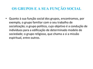 OS GRUPOS E A SUA FUNÇÃO SOCIAL
• Quanto à sua função social dos grupos, encontramos, por
exemplo, o grupo familiar com o seu trabalho de
socialização; o grupo político, cujo objetivo é a condução de
indivíduos para a edificação de determinado modelo de
sociedade; o grupo religioso, que chama a si a missão
espiritual, entre outros.
 