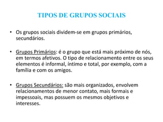TIPOS DE GRUPOS SOCIAIS
• Os grupos sociais dividem-se em grupos primários,
secundários.
• Grupos Primários: é o grupo que está mais próximo de nós,
em termos afetivos. O tipo de relacionamento entre os seus
elementos é informal, íntimo e total, por exemplo, com a
família e com os amigos.
• Grupos Secundários: são mais organizados, envolvem
relacionamentos de menor contato, mais formais e
impessoais, mas possuem os mesmos objetivos e
interesses.
 