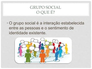 GRUPO SOCIAL
O QUE É?
• O grupo social é a interação estabelecida
entre as pessoas e o sentimento de
identidade existente.
 
