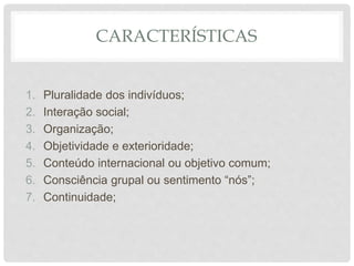 CARACTERÍSTICAS
1. Pluralidade dos indivíduos;
2. Interação social;
3. Organização;
4. Objetividade e exterioridade;
5. Conteúdo internacional ou objetivo comum;
6. Consciência grupal ou sentimento “nós”;
7. Continuidade;
 