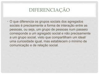 DIFERENCIAÇÃO
• O que diferencia os grupos sociais dos agregados
sociais é precisamente a forma de interação entre as
pessoas, ou seja, um grupo de pessoas num passeio
corresponde a um agregado social e não precisamente
a um grupo social, visto que compartilham um ideal/
uma curiosidade igual, mas establecem o mínimo de
comunicação e de relação social.
 